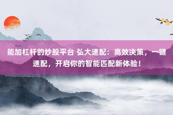 能加杠杆的炒股平台 弘大速配：高效决策，一键速配，开启你的智能匹配新体验！