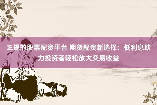 正规的股票配资平台 期货配资新选择：低利息助力投资者轻松放大交易收益