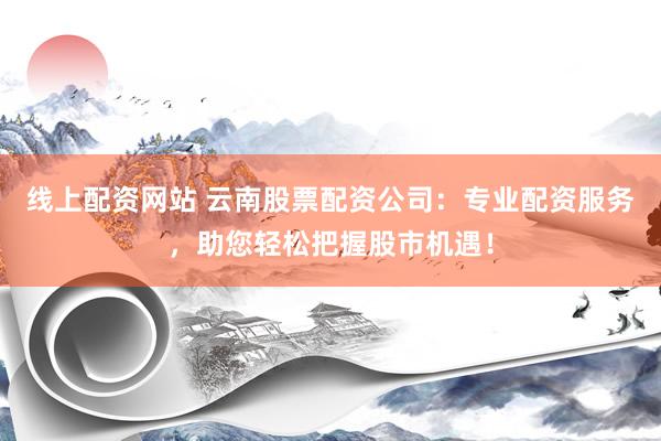 线上配资网站 云南股票配资公司：专业配资服务，助您轻松把握股市机遇！