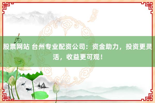 股票网站 台州专业配资公司：资金助力，投资更灵活，收益更可观！