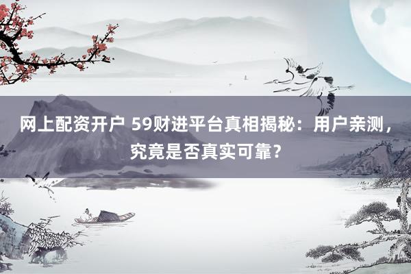网上配资开户 59财进平台真相揭秘：用户亲测，究竟是否真实可靠？