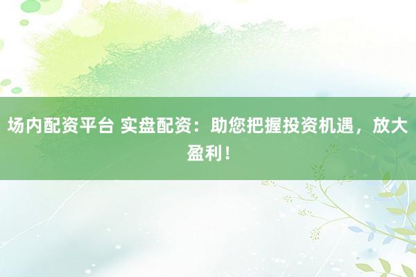 场内配资平台 实盘配资：助您把握投资机遇，放大盈利！