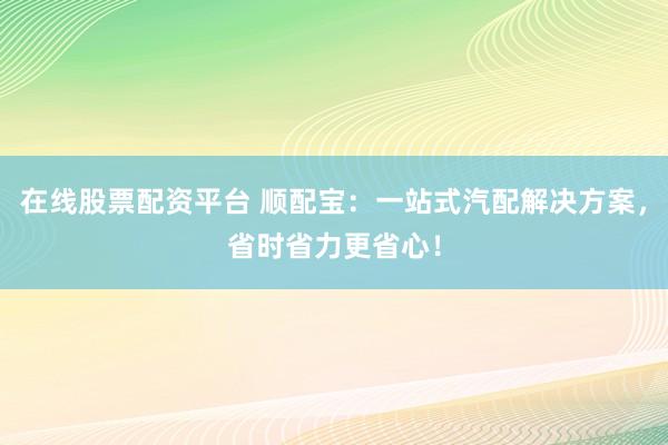在线股票配资平台 顺配宝：一站式汽配解决方案，省时省力更省心！