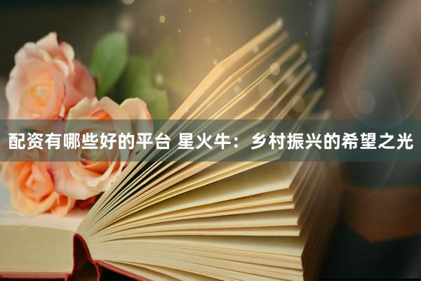 配资有哪些好的平台 星火牛：乡村振兴的希望之光