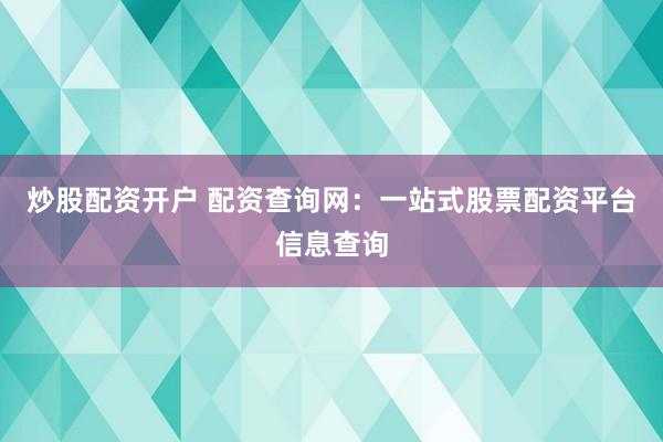 炒股配资开户 配资查询网：一站式股票配资平台信息查询