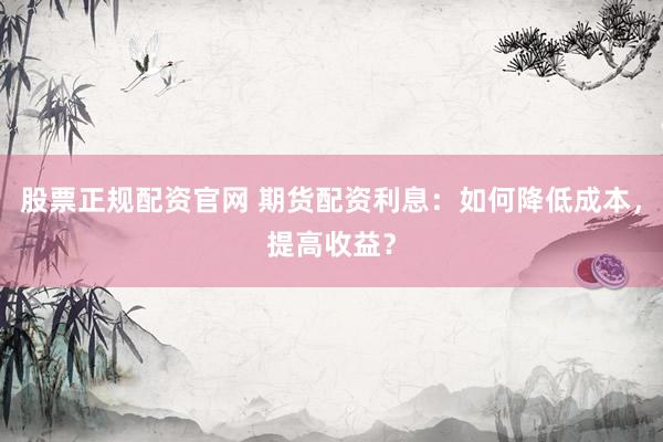 股票正规配资官网 期货配资利息：如何降低成本，提高收益？