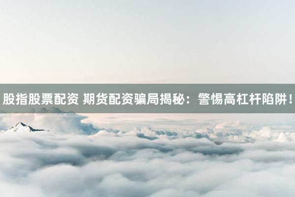 股指股票配资 期货配资骗局揭秘：警惕高杠杆陷阱！