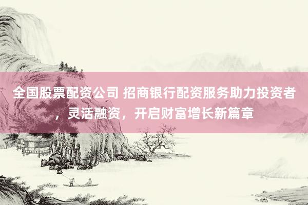 全国股票配资公司 招商银行配资服务助力投资者，灵活融资，开启财富增长新篇章