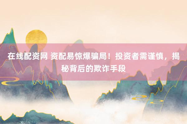 在线配资网 资配易惊爆骗局！投资者需谨慎，揭秘背后的欺诈手段