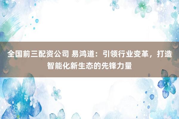 全国前三配资公司 易鸿道：引领行业变革，打造智能化新生态的先锋力量