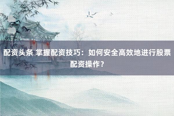 配资头条 掌握配资技巧：如何安全高效地进行股票配资操作？