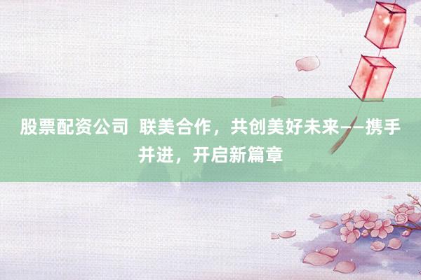 股票配资公司  联美合作，共创美好未来——携手并进，开启新篇章