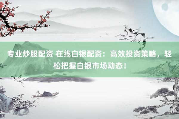 专业炒股配资 在线白银配资：高效投资策略，轻松把握白银市场动态！