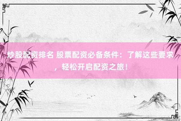 炒股配资排名 股票配资必备条件：了解这些要求，轻松开启配资之旅！