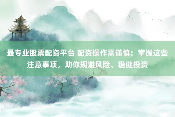 最专业股票配资平台 配资操作需谨慎：掌握这些注意事项，助你规避风险、稳健投资