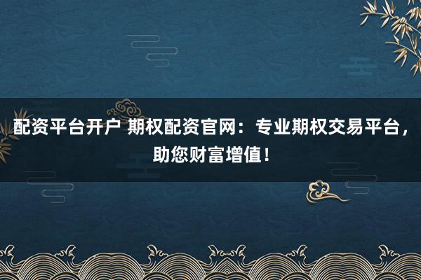 配资平台开户 期权配资官网：专业期权交易平台，助您财富增值！