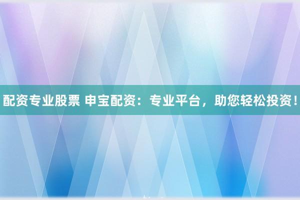 配资专业股票 申宝配资：专业平台，助您轻松投资！