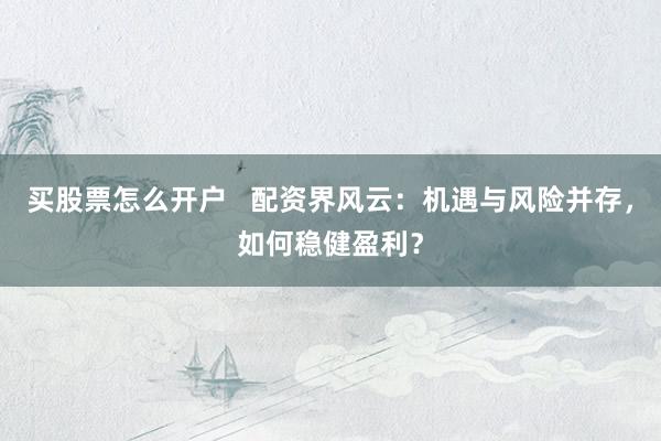 买股票怎么开户   配资界风云：机遇与风险并存，如何稳健盈利？
