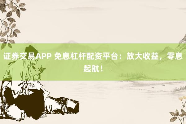 证券交易APP 免息杠杆配资平台：放大收益，零息起航！