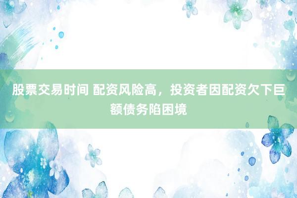 股票交易时间 配资风险高，投资者因配资欠下巨额债务陷困境