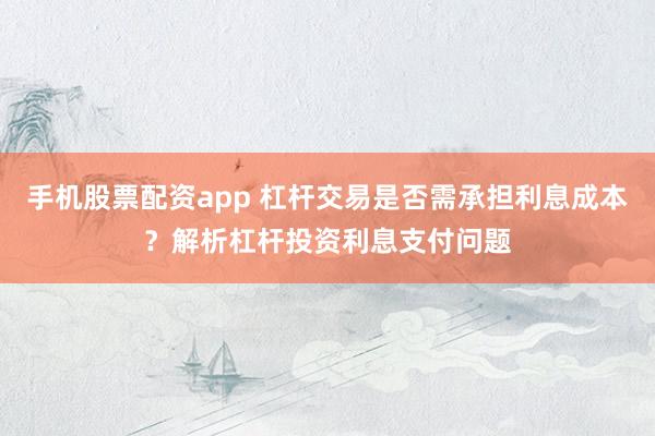 手机股票配资app 杠杆交易是否需承担利息成本？解析杠杆投资利息支付问题