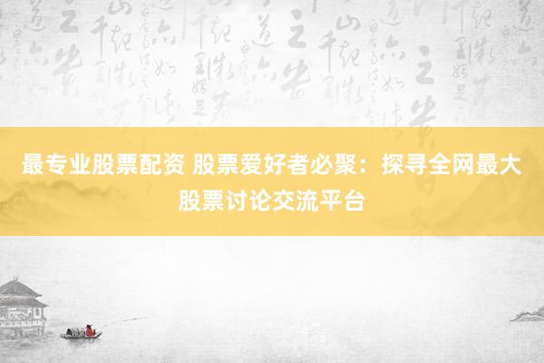 最专业股票配资 股票爱好者必聚：探寻全网最大股票讨论交流平台