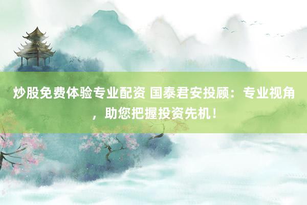 炒股免费体验专业配资 国泰君安投顾：专业视角，助您把握投资先机！
