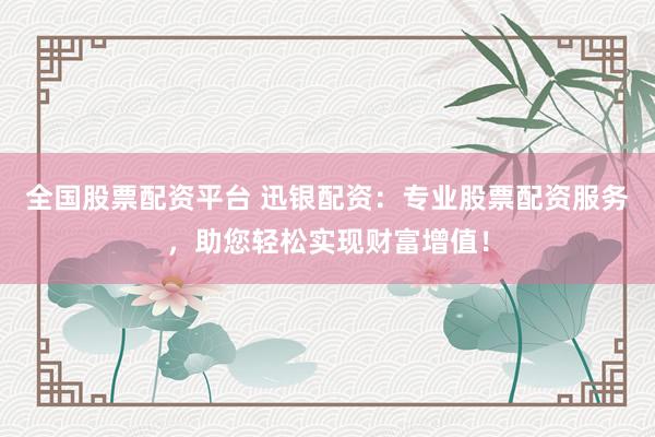 全国股票配资平台 迅银配资：专业股票配资服务，助您轻松实现财富增值！