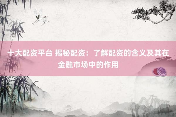 十大配资平台 揭秘配资：了解配资的含义及其在金融市场中的作用