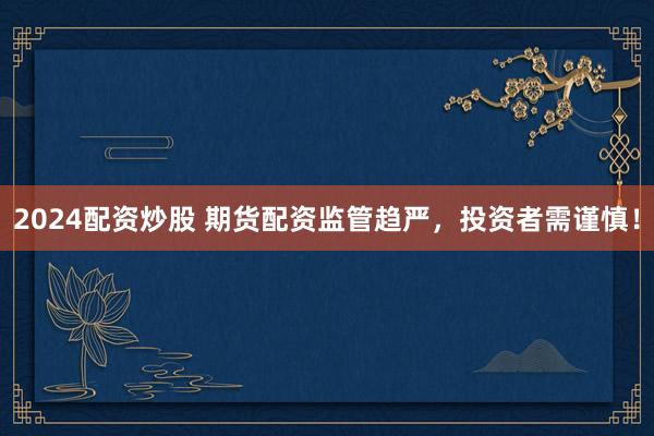 2024配资炒股 期货配资监管趋严，投资者需谨慎！