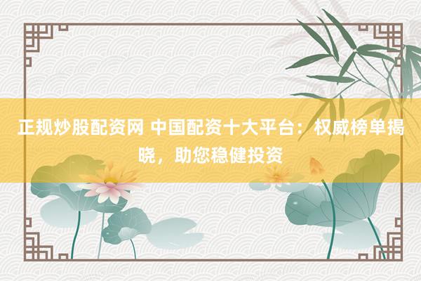 正规炒股配资网 中国配资十大平台：权威榜单揭晓，助您稳健投资