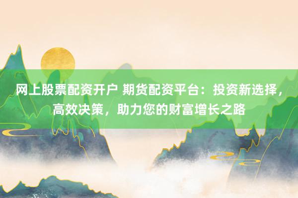 网上股票配资开户 期货配资平台：投资新选择，高效决策，助力您的财富增长之路