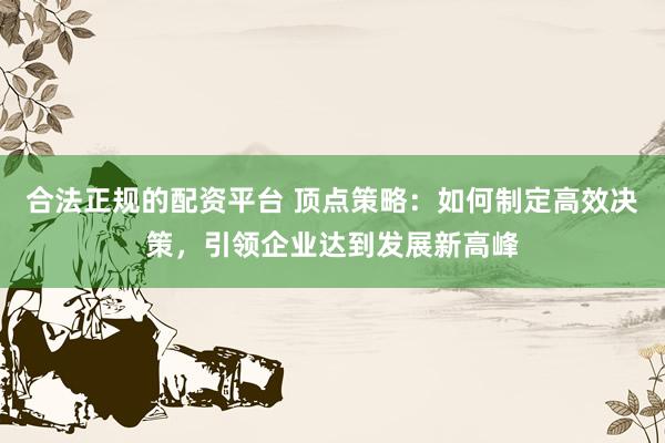 合法正规的配资平台 顶点策略：如何制定高效决策，引领企业达到发展新高峰