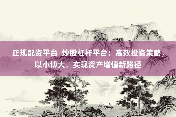 正规配资平台  炒股杠杆平台：高效投资策略，以小博大，实现资产增值新路径