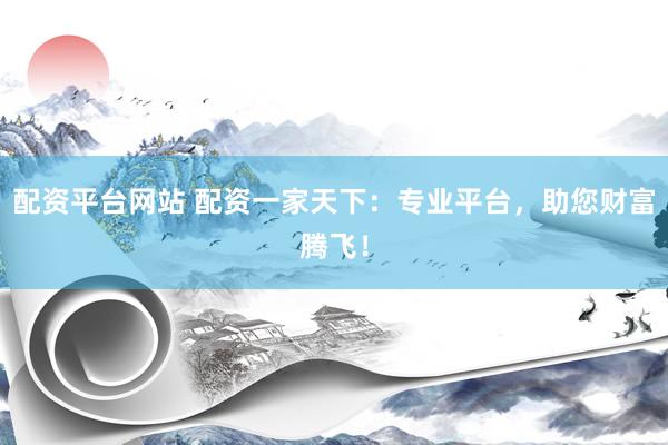 配资平台网站 配资一家天下：专业平台，助您财富腾飞！