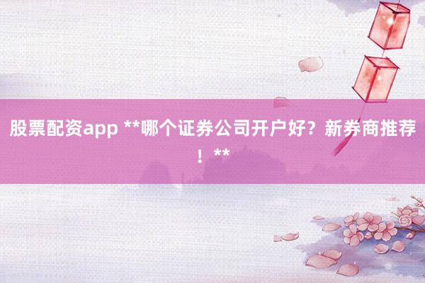 股票配资app **哪个证券公司开户好？新券商推荐！**