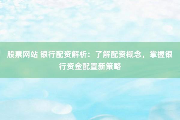 股票网站 银行配资解析：了解配资概念，掌握银行资金配置新策略