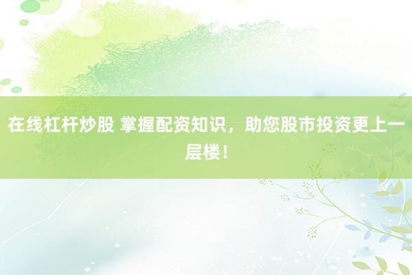 在线杠杆炒股 掌握配资知识，助您股市投资更上一层楼！