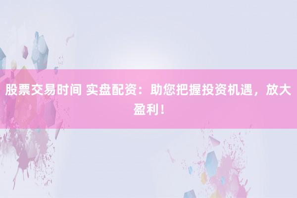 股票交易时间 实盘配资：助您把握投资机遇，放大盈利！