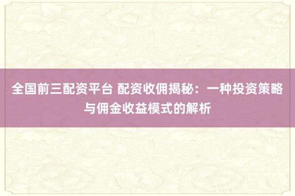 全国前三配资平台 配资收佣揭秘：一种投资策略与佣金收益模式的解析
