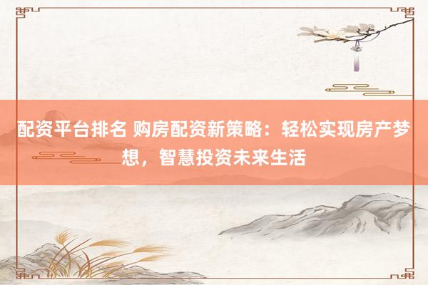 配资平台排名 购房配资新策略：轻松实现房产梦想，智慧投资未来生活