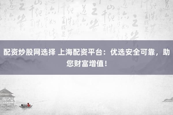 配资炒股网选择 上海配资平台：优选安全可靠，助您财富增值！