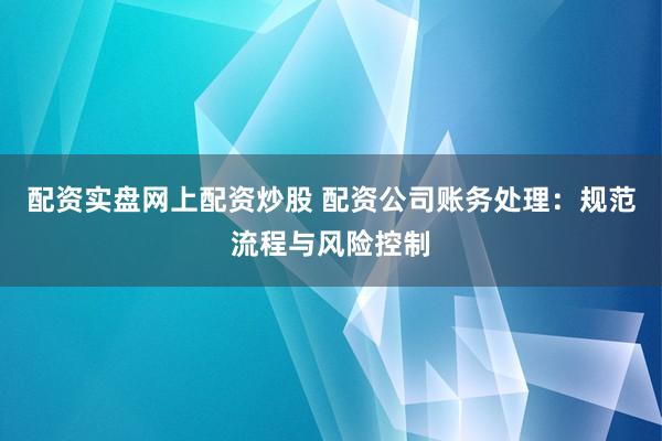 配资实盘网上配资炒股 配资公司账务处理：规范流程与风险控制