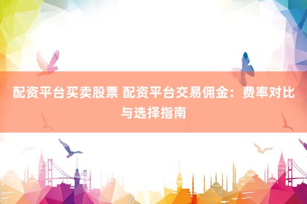 配资平台买卖股票 配资平台交易佣金：费率对比与选择指南