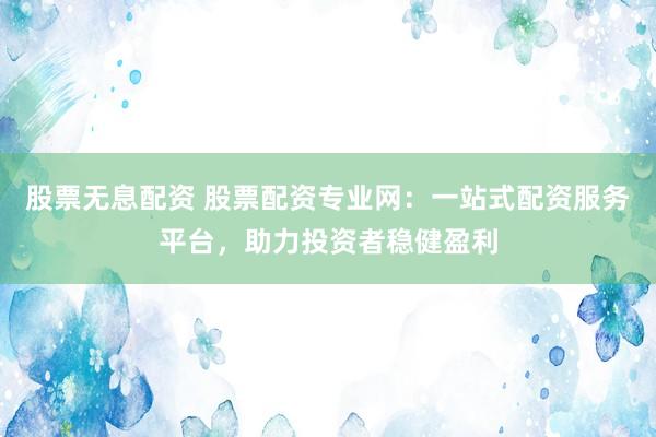 股票无息配资 股票配资专业网：一站式配资服务平台，助力投资者稳健盈利