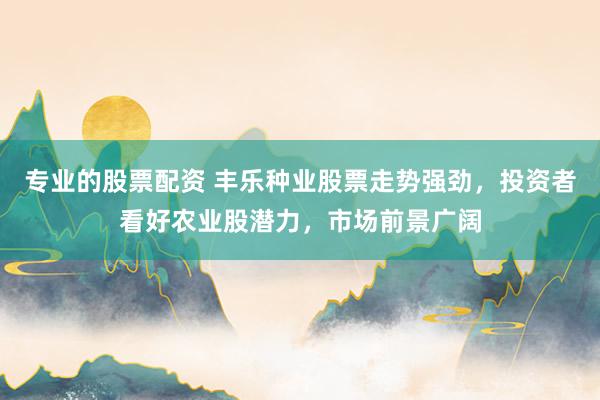 专业的股票配资 丰乐种业股票走势强劲，投资者看好农业股潜力，市场前景广阔