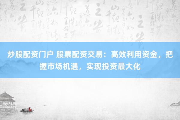 炒股配资门户 股票配资交易：高效利用资金，把握市场机遇，实现投资最大化