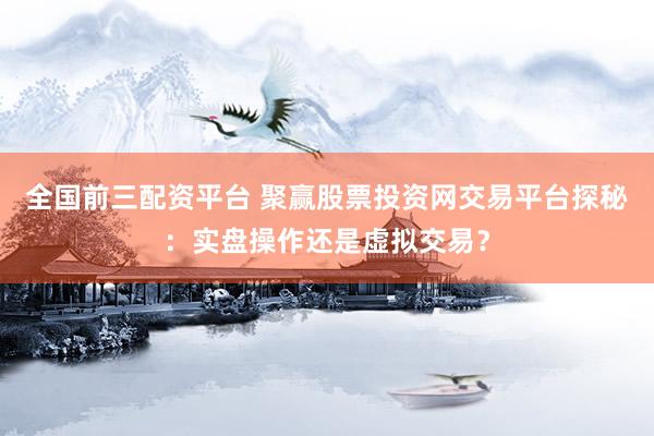 全国前三配资平台 聚赢股票投资网交易平台探秘:实盘操作还是虚拟交易?