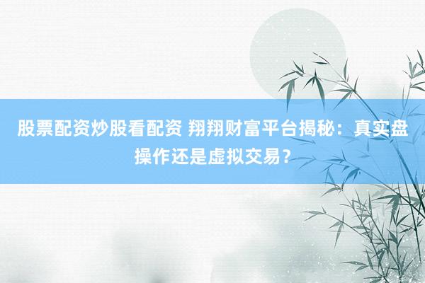 股票配资炒股看配资 翔翔财富平台揭秘：真实盘操作还是虚拟交易？