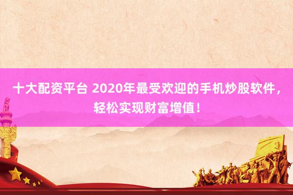 十大配资平台 2020年最受欢迎的手机炒股软件，轻松实现财富增值！